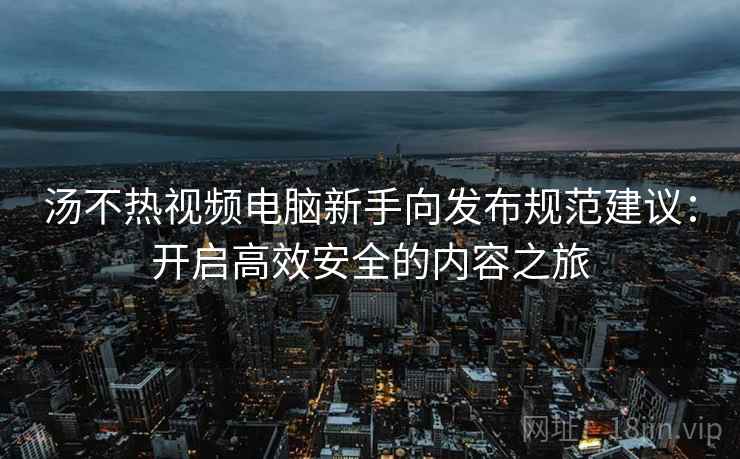 汤不热视频电脑新手向发布规范建议：开启高效安全的内容之旅