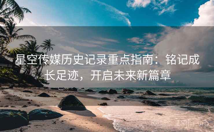 星空传媒历史记录重点指南：铭记成长足迹，开启未来新篇章