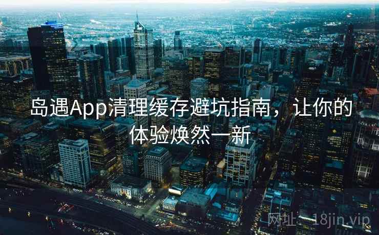 岛遇App清理缓存避坑指南，让你的体验焕然一新