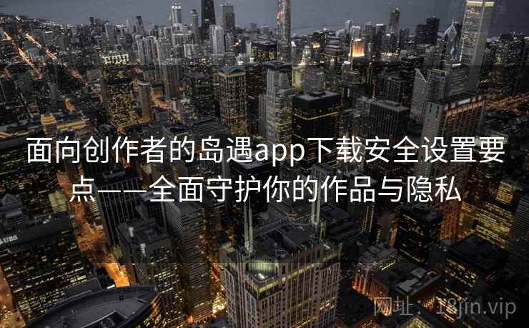 面向创作者的岛遇app下载安全设置要点——全面守护你的作品与隐私