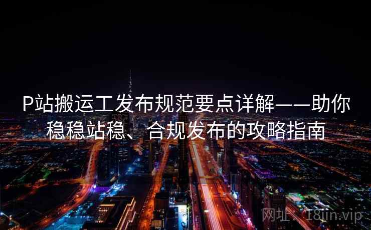 P站搬运工发布规范要点详解——助你稳稳站稳、合规发布的攻略指南