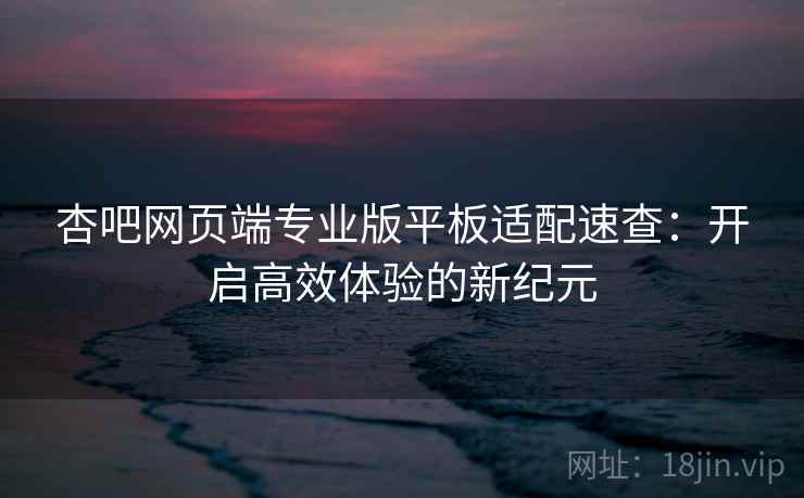 杏吧网页端专业版平板适配速查：开启高效体验的新纪元