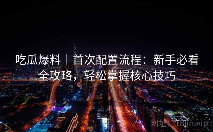 吃瓜爆料｜首次配置流程：新手必看全攻略，轻松掌握核心技巧