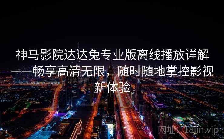 神马影院达达兔专业版离线播放详解——畅享高清无限，随时随地掌控影视新体验