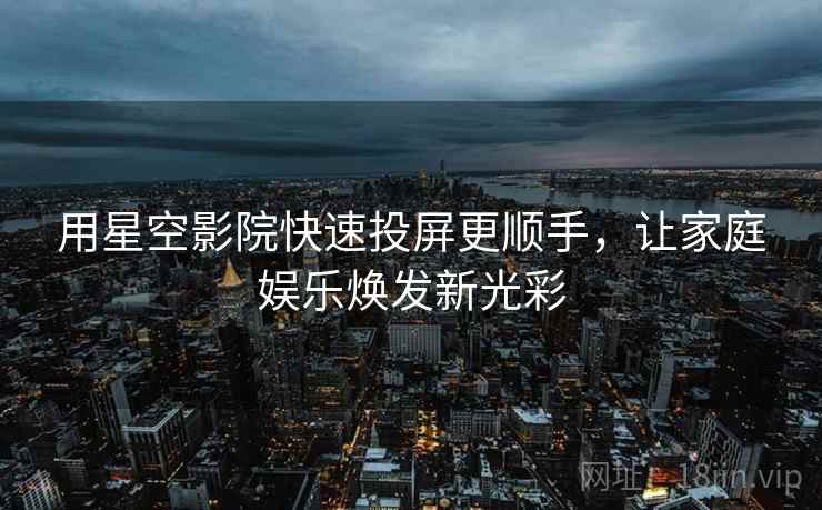 用星空影院快速投屏更顺手，让家庭娱乐焕发新光彩